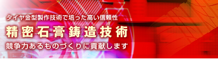 タイヤ金型製作技術で培った高い信頼性、精密石膏鋳造技術で、競争力あるものづくりに貢献します